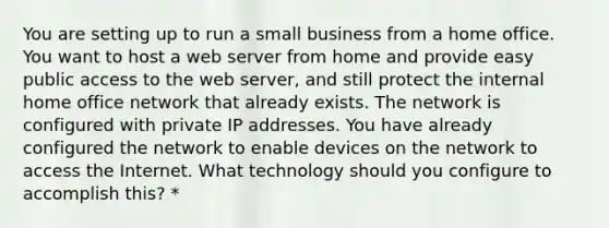 You are setting up to run a small business from a home office. You want to host a web server from home and provide easy public access to the web server, and still protect the internal home office network that already exists. The network is configured with private IP addresses. You have already configured the network to enable devices on the network to access the Internet. What technology should you configure to accomplish this? *