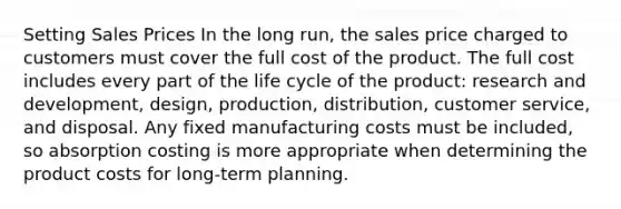 Setting Sales Prices In the long run, the sales price charged to customers must cover the full cost of the product. The full cost includes every part of the life cycle of the product: research and development, design, production, distribution, customer service, and disposal. Any fixed manufacturing costs must be included, so absorption costing is more appropriate when determining the product costs for long-term planning.