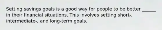 Setting savings goals is a good way for people to be better ______ in their financial situations. This involves setting short-, intermediate-, and long-term goals.