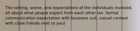 The setting, scene, and expectations of the individuals involved. All about what people expect from each other (ex. formal communication expectation with business suit, casual context with close friends next to you)