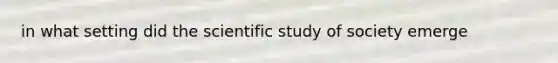 in what setting did the scientific study of society emerge