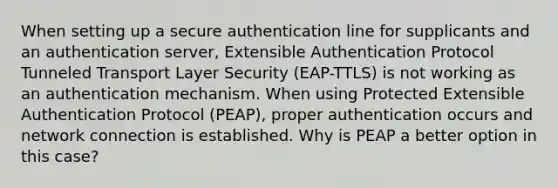 When setting up a secure authentication line for supplicants and an authentication server, Extensible Authentication Protocol Tunneled Transport Layer Security (EAP-TTLS) is not working as an authentication mechanism. When using Protected Extensible Authentication Protocol (PEAP), proper authentication occurs and network connection is established. Why is PEAP a better option in this case?