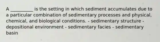 A __________ is the setting in which sediment accumulates due to a particular combination of sedimentary processes and physical, chemical, and biological conditions. - sedimentary structure - depositional environment - sedimentary facies - sedimentary basin