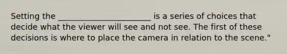 Setting the _______________________ is a series of choices that decide what the viewer will see and not see. The first of these decisions is where to place the camera in relation to the scene."