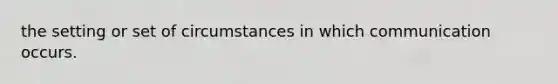 the setting or set of circumstances in which communication occurs.