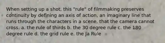 When setting up a shot, this "rule" of filmmaking preserves continuity by defining an axis of action, an imaginary line that runs through the characters in a scene, that the camera cannot cross. a. the rule of thirds b. the 30 degree rule c. the 180 degree rule d. the grid rule e. the Ja Rule