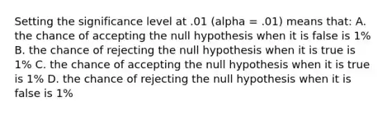 Setting the significance level at .01 (alpha = .01) means that: A. the chance of accepting the null hypothesis when it is false is 1% B. the chance of rejecting the null hypothesis when it is true is 1% C. the chance of accepting the null hypothesis when it is true is 1% D. the chance of rejecting the null hypothesis when it is false is 1%