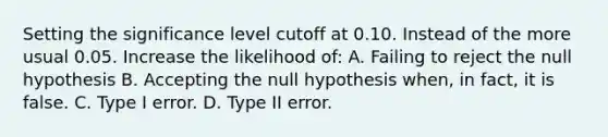 Setting the significance level cutoff at 0.10. Instead of the more usual 0.05. Increase the likelihood of: A. Failing to reject the null hypothesis B. Accepting the null hypothesis when, in fact, it is false. C. Type I error. D. Type II error.