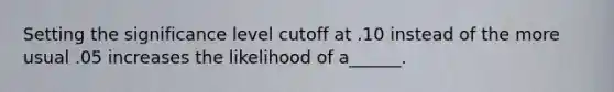 Setting the significance level cutoff at .10 instead of the more usual .05 increases the likelihood of a______.