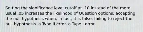 Setting the significance level cutoff at .10 instead of the more usual .05 increases the likelihood of Question options: accepting the null hypothesis when, in fact, it is false. failing to reject the null hypothesis. a Type II error. a Type I error.