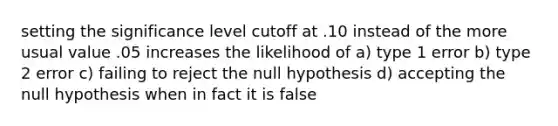 setting the significance level cutoff at .10 instead of the more usual value .05 increases the likelihood of a) type 1 error b) type 2 error c) failing to reject the null hypothesis d) accepting the null hypothesis when in fact it is false