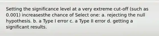 Setting the significance level at a very extreme cut-off (such as 0.001) increasesthe chance of Select one: a. rejecting the null hypothesis. b. a Type I error c. a Type II error d. getting a significant results.