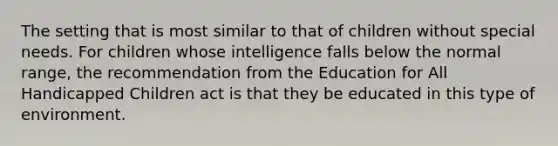 The setting that is most similar to that of children without special needs. For children whose intelligence falls below the normal range, the recommendation from the Education for All Handicapped Children act is that they be educated in this type of environment.