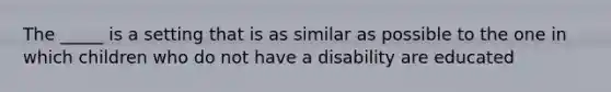 The _____ is a setting that is as similar as possible to the one in which children who do not have a disability are educated