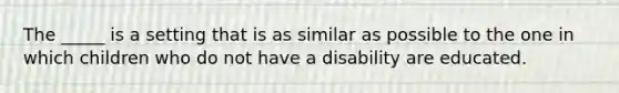 The _____ is a setting that is as similar as possible to the one in which children who do not have a disability are educated.