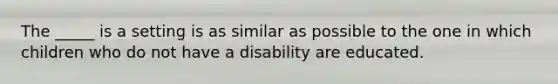 The _____ is a setting is as similar as possible to the one in which children who do not have a disability are educated.