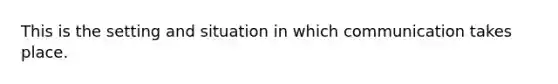 This is the setting and situation in which communication takes place.