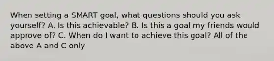 When setting a SMART goal, what questions should you ask yourself? A. Is this achievable? B. Is this a goal my friends would approve of? C. When do I want to achieve this goal? All of the above A and C only