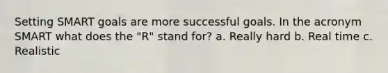 Setting SMART goals are more successful goals. In the acronym SMART what does the "R" stand for? a. Really hard b. Real time c. Realistic