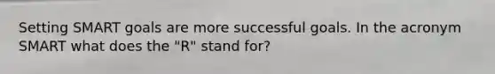 Setting SMART goals are more successful goals. In the acronym SMART what does the "R" stand for?