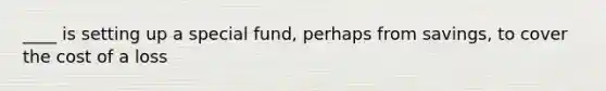 ____ is setting up a special fund, perhaps from savings, to cover the cost of a loss