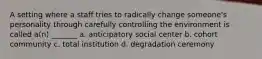 A setting where a staff tries to radically change someone's personality through carefully controlling the environment is called a(n) _______ a. anticipatory social center b. cohort community c. total institution d. degradation ceremony