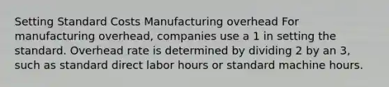 Setting Standard Costs Manufacturing overhead For manufacturing overhead, companies use a 1 in setting the standard. Overhead rate is determined by dividing 2 by an 3, such as standard direct labor hours or standard machine hours.