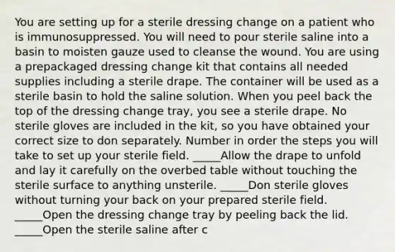 You are setting up for a sterile dressing change on a patient who is immunosuppressed. You will need to pour sterile saline into a basin to moisten gauze used to cleanse the wound. You are using a prepackaged dressing change kit that contains all needed supplies including a sterile drape. The container will be used as a sterile basin to hold the saline solution. When you peel back the top of the dressing change tray, you see a sterile drape. No sterile gloves are included in the kit, so you have obtained your correct size to don separately. Number in order the steps you will take to set up your sterile field. _____Allow the drape to unfold and lay it carefully on the overbed table without touching the sterile surface to anything unsterile. _____Don sterile gloves without turning your back on your prepared sterile field. _____Open the dressing change tray by peeling back the lid. _____Open the sterile saline after c