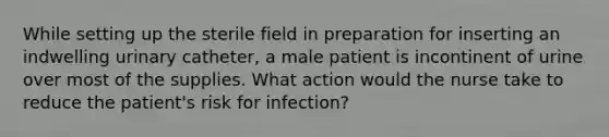 While setting up the sterile field in preparation for inserting an indwelling urinary catheter, a male patient is incontinent of urine over most of the supplies. What action would the nurse take to reduce the patient's risk for infection?