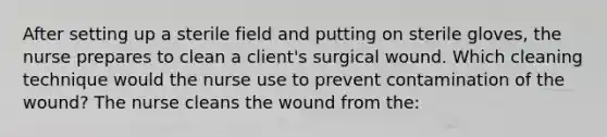 After setting up a sterile field and putting on sterile gloves, the nurse prepares to clean a client's surgical wound. Which cleaning technique would the nurse use to prevent contamination of the wound? The nurse cleans the wound from the: