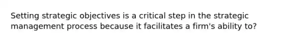 Setting strategic objectives is a critical step in the strategic management process because it facilitates a firm's ability to?