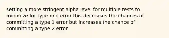 setting a more stringent alpha level for multiple tests to minimize for type one error this decreases the chances of committing a type 1 error but increases the chance of committing a type 2 error