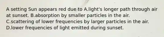 A setting Sun appears red due to A.light's longer path through air at sunset. B.absorption by smaller particles in the air. C.scattering of lower frequencies by larger particles in the air. D.lower frequencies of light emitted during sunset.