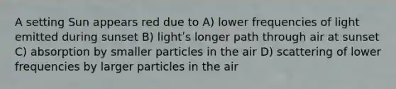 A setting Sun appears red due to A) lower frequencies of light emitted during sunset B) lightʹs longer path through air at sunset C) absorption by smaller particles in the air D) scattering of lower frequencies by larger particles in the air