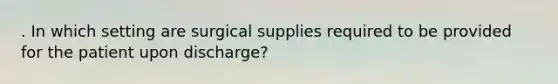 . In which setting are surgical supplies required to be provided for the patient upon discharge?