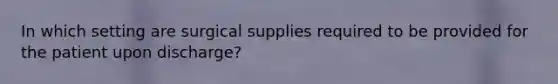 In which setting are surgical supplies required to be provided for the patient upon discharge?