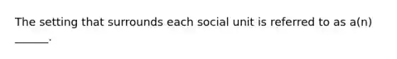 The setting that surrounds each social unit is referred to as a(n) ______.