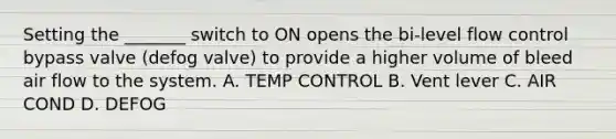 Setting the _______ switch to ON opens the bi-level flow control bypass valve (defog valve) to provide a higher volume of bleed air flow to the system. A. TEMP CONTROL B. Vent lever C. AIR COND D. DEFOG