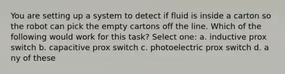 ​You are setting up a system to detect if fluid is inside a carton so the robot can pick the empty cartons off the line. Which of the following would work for this task? Select one: a. i​nductive prox switch b. c​apacitive prox switch c. p​hotoelectric prox switch d. a​ny of these