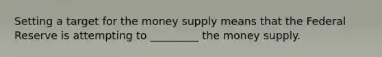 Setting a target for the money supply means that the Federal Reserve is attempting to _________ the money supply.