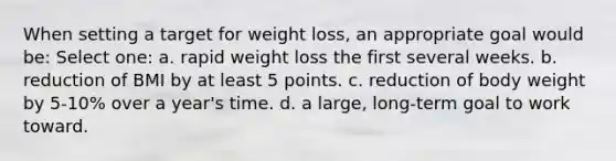 When setting a target for weight loss, an appropriate goal would be: Select one: a. rapid weight loss the first several weeks. b. reduction of BMI by at least 5 points. c. reduction of body weight by 5-10% over a year's time. d. a large, long-term goal to work toward.