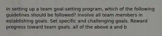 In setting up a team goal-setting program, which of the following guidelines should be followed? Involve all team members in establishing goals. Set specific and challenging goals. Reward progress toward team goals. all of the above a and b