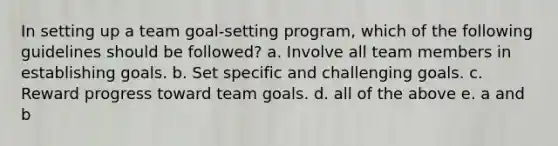 In setting up a team goal-setting program, which of the following guidelines should be followed? a. Involve all team members in establishing goals. b. Set specific and challenging goals. c. Reward progress toward team goals. d. all of the above e. a and b