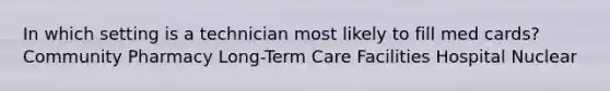 In which setting is a technician most likely to fill med cards? Community Pharmacy Long-Term Care Facilities Hospital Nuclear