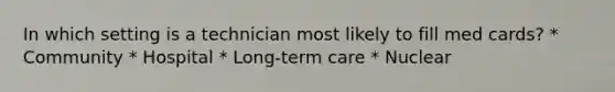 In which setting is a technician most likely to fill med cards? * Community * Hospital * Long-term care * Nuclear