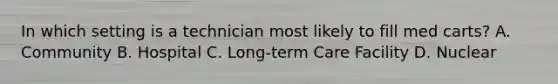 In which setting is a technician most likely to fill med carts? A. Community B. Hospital C. Long-term Care Facility D. Nuclear