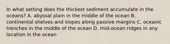 In what setting does the thickest sediment accumulate in the oceans? A. abyssal plain in the middle of the ocean B. continental shelves and slopes along passive margins C. oceanic trenches in the middle of the ocean D. mid-ocean ridges in any location in the ocean