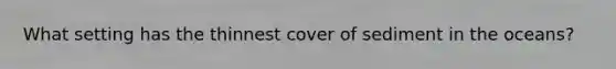 What setting has the thinnest cover of sediment in the oceans?