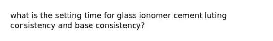 what is the setting time for glass ionomer cement luting consistency and base consistency?