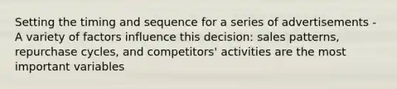 Setting the timing and sequence for a series of advertisements -A variety of factors influence this decision: sales patterns, repurchase cycles, and competitors' activities are the most important variables